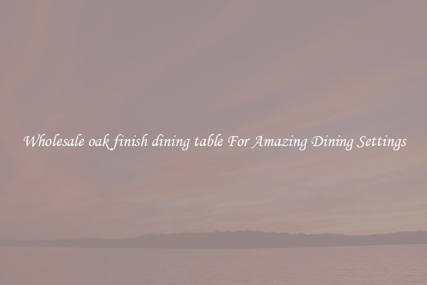 Wholesale oak finish dining table For Amazing Dining Settings